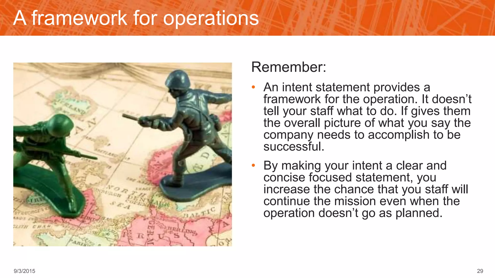 A framework for operations
Remember:
• An intent statement provides a
framework for the operation. It doesn’t
tell your staff what to do. If gives them
the overall picture of what you say the
company needs to accomplish to be
successful.
• By making your intent a clear and
concise focused statement, you
increase the chance that you staff will
continue the mission even when the
operation doesn’t go as planned.
299/3/2015
 