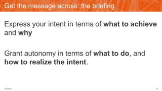 Get the message across: the briefing
Express your intent in terms of what to achieve
and why
Grant autonomy in terms of what to do, and
how to realize the intent.
9/3/2015 15
 