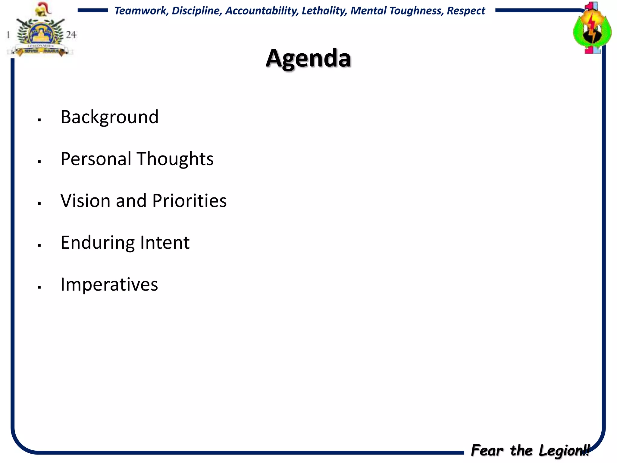 Fear the Legion!!
Teamwork, Discipline, Accountability, Lethality, Mental Toughness, Respect
Agenda
 Background
 Personal Thoughts
 Vision and Priorities
 Enduring Intent
 Imperatives
 