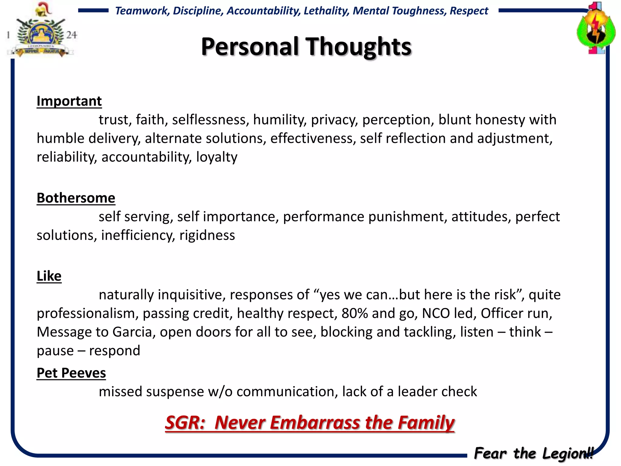 Fear the Legion!!
Teamwork, Discipline, Accountability, Lethality, Mental Toughness, Respect
Important
trust, faith, selflessness, humility, privacy, perception, blunt honesty with
humble delivery, alternate solutions, effectiveness, self reflection and adjustment,
reliability, accountability, loyalty
Bothersome
self serving, self importance, performance punishment, attitudes, perfect
solutions, inefficiency, rigidness
Like
naturally inquisitive, responses of “yes we can…but here is the risk”, quite
professionalism, passing credit, healthy respect, 80% and go, NCO led, Officer run,
Message to Garcia, open doors for all to see, blocking and tackling, listen – think –
pause – respond
Pet Peeves
missed suspense w/o communication, lack of a leader check
SGR: Never Embarrass the Family
Personal Thoughts
 