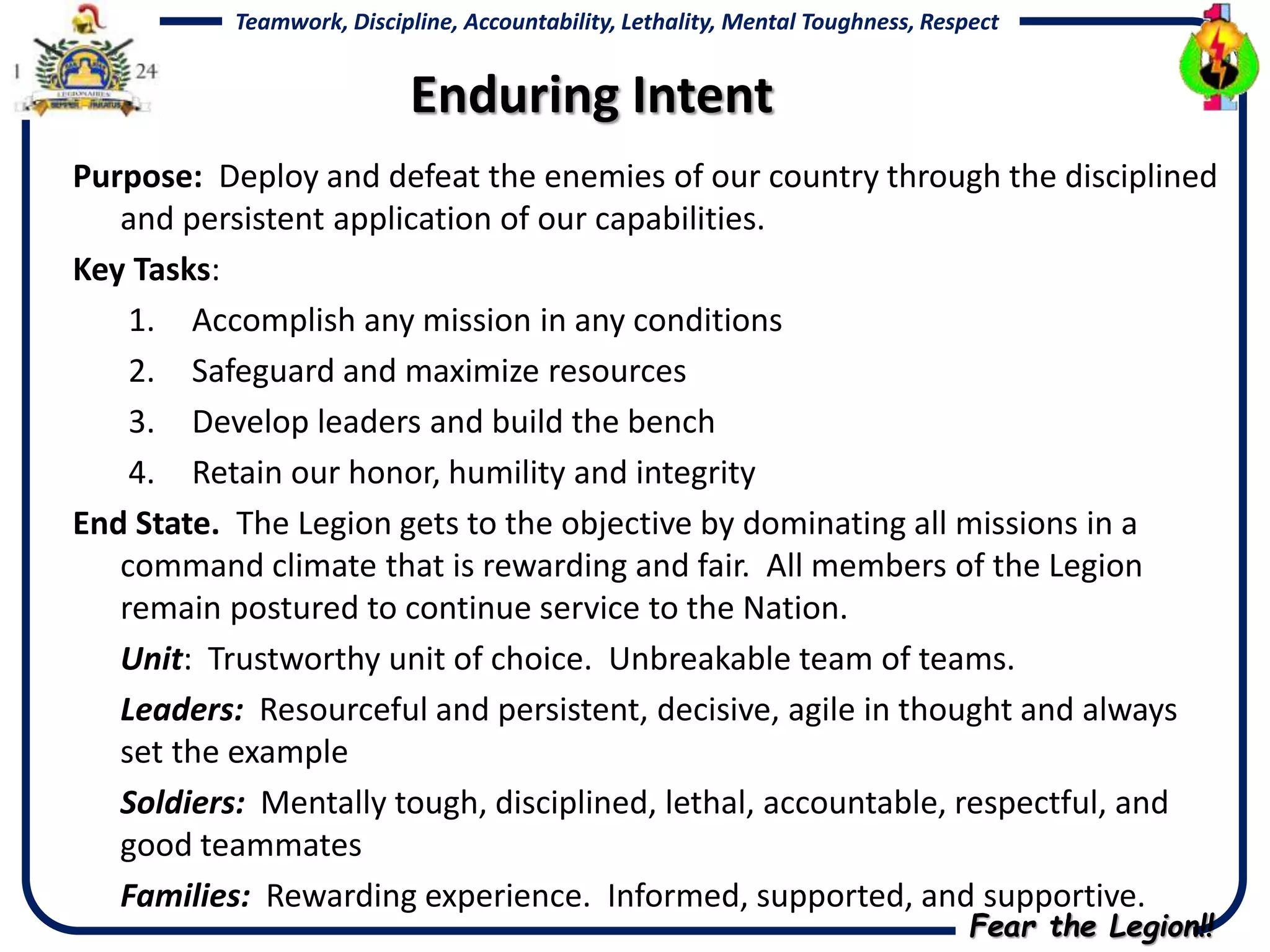 Fear the Legion!!
Teamwork, Discipline, Accountability, Lethality, Mental Toughness, Respect
Purpose: Deploy and defeat the enemies of our country through the disciplined
and persistent application of our capabilities.
Key Tasks:
1. Accomplish any mission in any conditions
2. Safeguard and maximize resources
3. Develop leaders and build the bench
4. Retain our honor, humility and integrity
End State. The Legion gets to the objective by dominating all missions in a
command climate that is rewarding and fair. All members of the Legion
remain postured to continue service to the Nation.
Unit: Trustworthy unit of choice. Unbreakable team of teams.
Leaders: Resourceful and persistent, decisive, agile in thought and always
set the example
Soldiers: Mentally tough, disciplined, lethal, accountable, respectful, and
good teammates
Families: Rewarding experience. Informed, supported, and supportive.
Enduring Intent
 