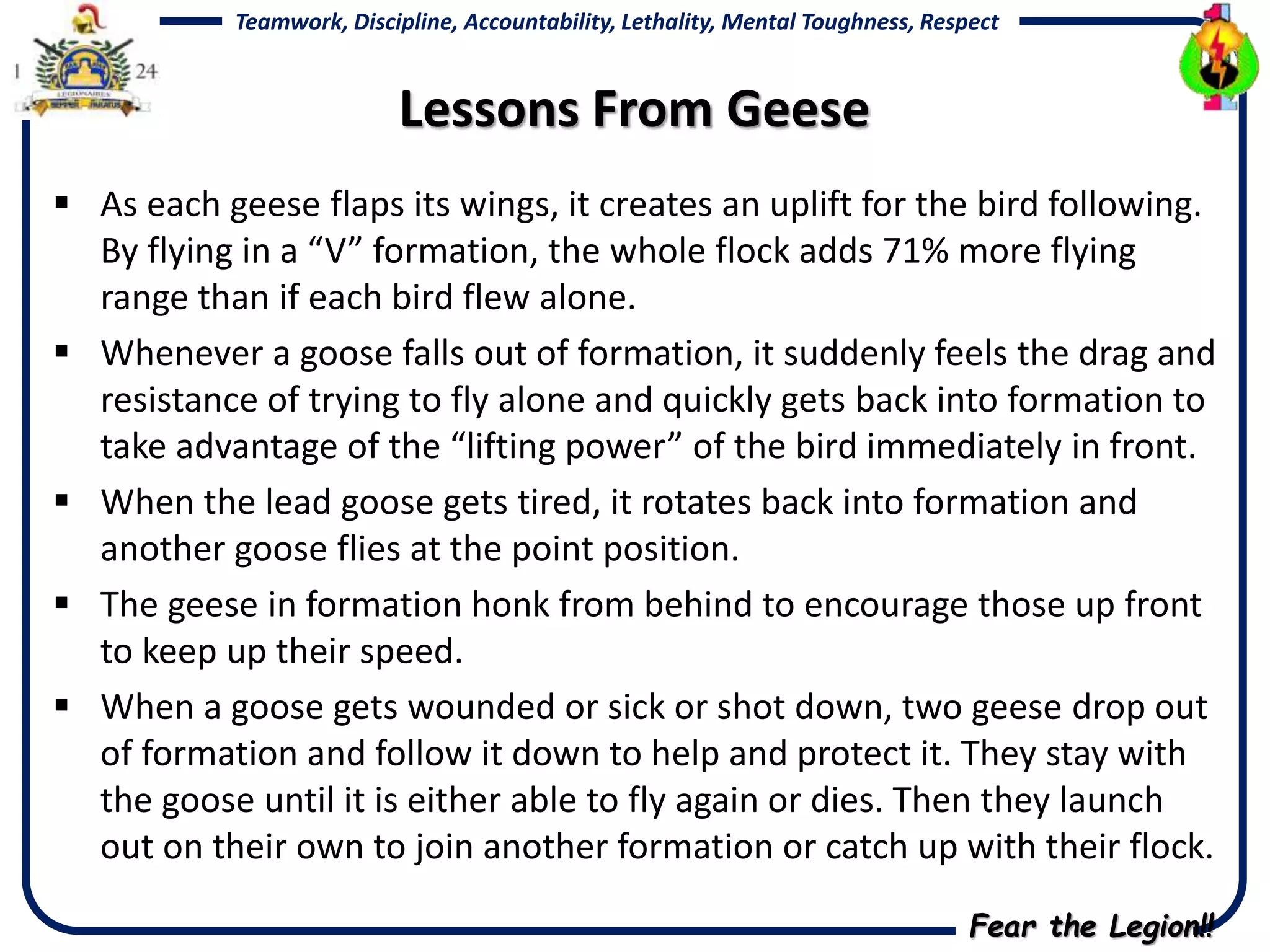 Fear the Legion!!
Teamwork, Discipline, Accountability, Lethality, Mental Toughness, Respect
Lessons From Geese
 As each geese flaps its wings, it creates an uplift for the bird following.
By flying in a “V” formation, the whole flock adds 71% more flying
range than if each bird flew alone.
 Whenever a goose falls out of formation, it suddenly feels the drag and
resistance of trying to fly alone and quickly gets back into formation to
take advantage of the “lifting power” of the bird immediately in front.
 When the lead goose gets tired, it rotates back into formation and
another goose flies at the point position.
 The geese in formation honk from behind to encourage those up front
to keep up their speed.
 When a goose gets wounded or sick or shot down, two geese drop out
of formation and follow it down to help and protect it. They stay with
the goose until it is either able to fly again or dies. Then they launch
out on their own to join another formation or catch up with their flock.
 