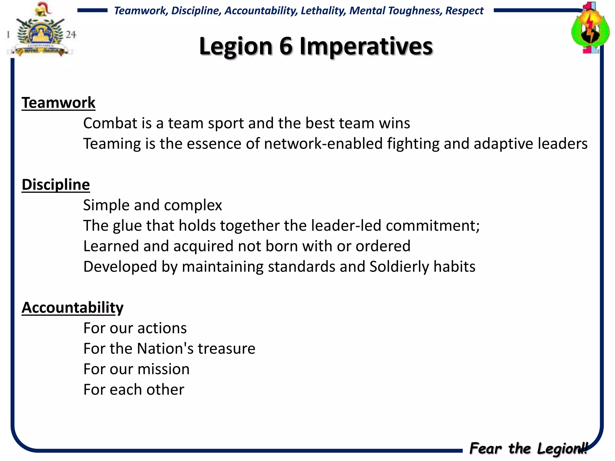 Fear the Legion!!
Teamwork, Discipline, Accountability, Lethality, Mental Toughness, Respect
Teamwork
Combat is a team sport and the best team wins
Teaming is the essence of network-enabled fighting and adaptive leaders
Discipline
Simple and complex
The glue that holds together the leader-led commitment;
Learned and acquired not born with or ordered
Developed by maintaining standards and Soldierly habits
Accountability
For our actions
For the Nation's treasure
For our mission
For each other
Legion 6 Imperatives
 