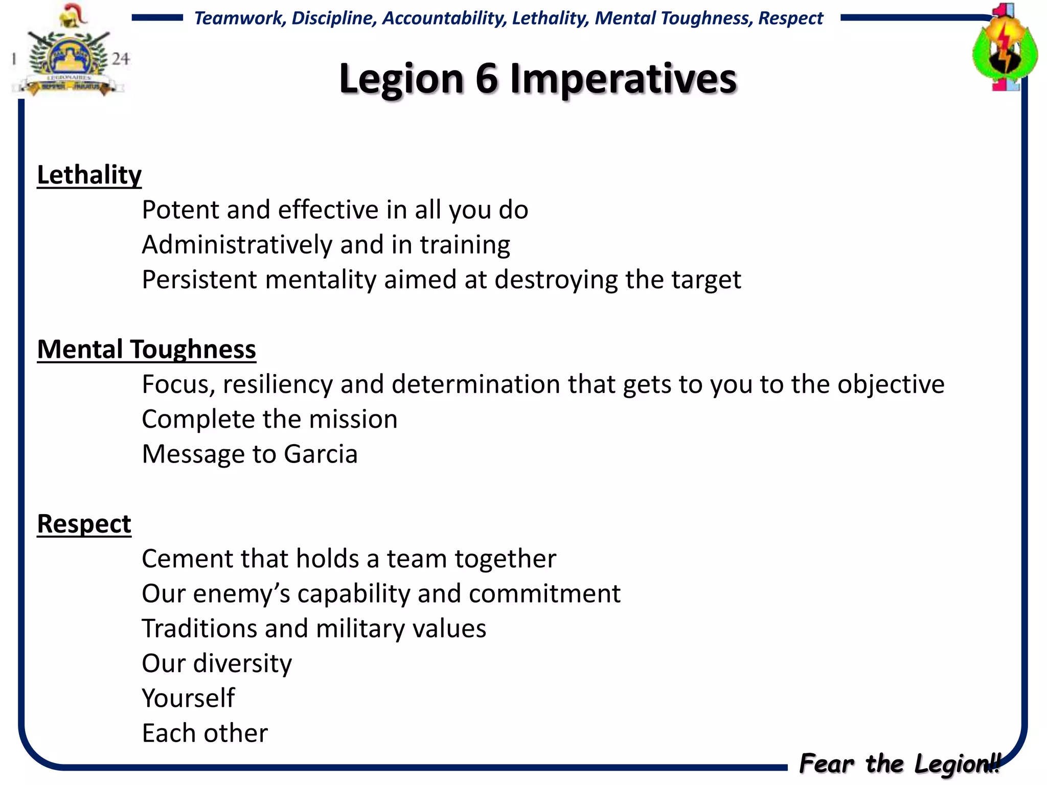 Fear the Legion!!
Teamwork, Discipline, Accountability, Lethality, Mental Toughness, Respect
Lethality
Potent and effective in all you do
Administratively and in training
Persistent mentality aimed at destroying the target
Mental Toughness
Focus, resiliency and determination that gets to you to the objective
Complete the mission
Message to Garcia
Respect
Cement that holds a team together
Our enemy’s capability and commitment
Traditions and military values
Our diversity
Yourself
Each other
Legion 6 Imperatives
 