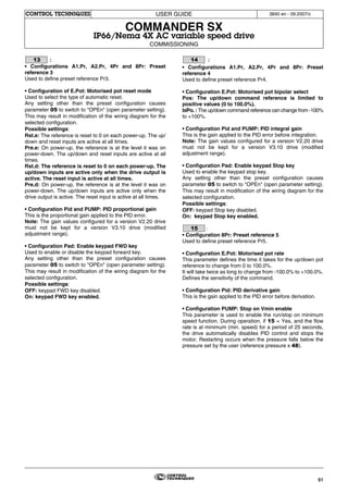 51
USER GUIDE
COMMANDER SX
IP66/Nema 4X AC variable speed drive
COMMISSIONING
CONTROL TECHNIQUES 3840 en - 09.2007/c
:
• Configurations A1.Pr, A2.Pr, 4Pr and 8Pr: Preset
reference 3
Used to define preset reference Pr3.
• Configuration of E.Pot: Motorised pot reset mode
Used to select the type of automatic reset.
Any setting other than the preset configuration causes
parameter 05 to switch to "OPEn" (open parameter setting).
This may result in modification of the wiring diagram for the
selected configuration.
Possible settings:
Rst.e: The reference is reset to 0 on each power-up. The up/
down and reset inputs are active at all times.
Pre.e: On power-up, the reference is at the level it was on
power-down. The up/down and reset inputs are active at all
times.
Rst.d: The reference is reset to 0 on each power-up. The
up/down inputs are active only when the drive output is
active. The reset input is active at all times.
Pre.d: On power-up, the reference is at the level it was on
power-down. The up/down inputs are active only when the
drive output is active. The reset input is active at all times.
• Configuration Pid and PUMP: PID proportional gain
This is the proportional gain applied to the PID error.
Note: The gain values configured for a version V2.20 drive
must not be kept for a version V3.10 drive (modified
adjustment range).
• Configuration Pad: Enable keypad FWD key
Used to enable or disable the keypad forward key.
Any setting other than the preset configuration causes
parameter 05 to switch to "OPEn" (open parameter setting).
This may result in modification of the wiring diagram for the
selected configuration.
Possible settings:
OFF: keypad FWD key disabled.
On: keypad FWD key enabled.
:
• Configurations A1.Pr, A2.Pr, 4Pr and 8Pr: Preset
reference 4
Used to define preset reference Pr4.
• Configuration E.Pot: Motorised pot bipolar select
Pos: The up/down command reference is limited to
positive values (0 to 100.0%).
biPo. : The up/down command reference can change from -100%
to +100%.
• Configuration Pid and PUMP: PID integral gain
This is the gain applied to the PID error before integration.
Note: The gain values configured for a version V2.20 drive
must not be kept for a version V3.10 drive (modified
adjustment range).
• Configuration Pad: Enable keypad Stop key
Used to enable the keypad stop key.
Any setting other than the preset configuration causes
parameter 05 to switch to "OPEn" (open parameter setting).
This may result in modification of the wiring diagram for the
selected configuration.
Possible settings:
OFF: keypad Stop key disabled.
On: keypad Stop key enabled.
:
• Configuration 8Pr: Preset reference 5
Used to define preset reference Pr5.
• Configuration E.Pot: Motorised pot rate
This parameter defines the time it takes for the up/down pot
reference to change from 0 to 100.0%.
It will take twice as long to change from -100.0% to +100.0%.
Defines the sensitivity of the command.
• Configuration Pid: PID derivative gain
This is the gain applied to the PID error before derivation.
• Configuration PUMP: Stop on Vmin enable
This parameter is used to enable the run/stop on minimum
speed function. During operation, if 15 = Yes, and the flow
rate is at minimum (min. speed) for a period of 25 seconds,
the drive automatically disables PID control and stops the
motor. Restarting occurs when the pressure falls below the
pressure set by the user (reference pressure x 48).
13 14
15
 