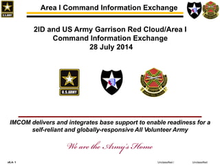 v6.4- 1 Unclassified
Area I Command Information Exchange
Unclassified /
2ID and US Army Garrison Red Cloud/Area I
Command Information Exchange
28 July 2014
IMCOM delivers and integrates base support to enable readiness for a
self-reliant and globally-responsive All Volunteer Army
 