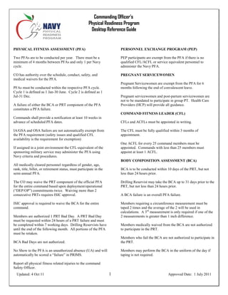 Commanding Officer’s
Physical Readiness Program
Desktop Reference Guide
Updated: 4 Oct 11 1 Approved Date: 1 July 2011
PHYSICAL FITNESS ASSESSMENT (PFA)
Two PFAs are to be conducted per year. There must be a
minimum of 4 months between PFAs and only 1 per Navy
cycle.
CO has authority over the schedule, conduct, safety, and
medical waivers for the PFA.
PFAs must be conducted within the respective PFA cycle.
Cycle 1 is defined as 1 Jan-30 June. Cycle 2 is defined as 1
Jul-31 Dec.
A failure of either the BCA or PRT component of the PFA
constitutes a PFA failure.
Commands shall provide a notification at least 10 weeks in
advance of scheduled PFA dates.
IA/GSA and OSA Sailors are not automatically exempt from
the PFA requirement (safety issues and qualified CFL
availability is the requirement for exemption)
If assigned in a joint environment the CFL-equivalent of the
sponsoring military service may administer the PFA using
Navy criteria and procedures.
All medically cleared personnel regardless of gender, age,
rank, title, billet, or retirement status, must participate in the
semi-annual PFA.
The CO may waive the PRT component of the official PFA
for the entire command based upon deployment/operational
(“DEP/OP”) commitments twice. Waiving more than 2
consecutive PRTs requires ISIC approval.
ISIC approval is required to waive the BCA for the entire
command.
Members are authorized 1 PRT Bad Day. A PRT Bad Day
must be requested within 24 hours of a PRT failure and must
be completed within 7 working days. Drilling Reservists have
until the end of the following month. All portions of the PFA
must be retaken.
BCA Bad Days are not authorized.
No Show to the PFA is an unauthorized absence (UA) and will
automatically be scored a “failure” in PRIMS.
Report all physical fitness related injuries to the command
Safety Officer.
PERSONNEL EXCHANGE PROGRAM (PEP)
PEP participants are exempt from the PFA if there is no
qualified CFL/ACFL or service equivalent personnel to
administer the Navy PFA.
PREGNANT SERVICEWOMEN
Pregnant Servicewomen are exempt from the PFA for 6
months following the end of convalescent leave.
Pregnant servicewomen and post-partum servicewomen are
not to be mandated to participate in group PT. Health Care
Providers (HCP) will provide all guidance.
COMMAND FITNESS LEADER (CFL)
CFLs and ACFLs must be appointed in writing.
The CFL must be fully qualified within 3 months of
appointment.
One ACFL for every 25 command members must be
appointed. Commands with less than 25 members must
appoint at least 1 ACFL.
BODY COMPOSITION ASSESSMENT (BCA)
BCA is to be conducted within 10 days of the PRT, but not
less than 24 hours prior.
Drilling Reservist may take the BCA up to 31 days prior to the
PRT, but not less than 24 hours prior.
A BCA failure is an overall PFA failure.
Members requiring a circumference measurement must be
taped 2 times and the average of the 2 will be used in
calculations. A 3rd
measurement is only required if one of the
2 measurements is greater than 1 inch difference.
Members medically waived from the BCA are not authorized
to participate in the PRT.
Members who fail the BCA are not authorized to participate in
the PRT.
Members may perform the BCA in the uniform of the day if
taping is not required.
 