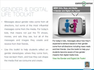 GENDER & DIGITAL
LIFE TOOLKIT
•

Messages about gender roles come from all
directions, but some of the most influential
messages come from the media. For today’s
kids, that means not just the TV shows,
movies, and ads they see, but all of the
messages and images they create and
receive from their friends.

•

Use this toolkit to help students reflect on
gender stereotypes: where they come from,
how we learn them, and how they can shape
the media that we consume and create.

 
