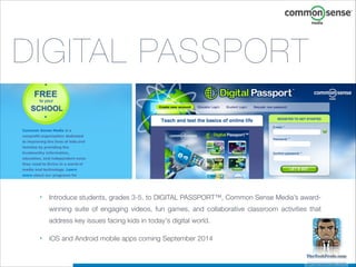 DIGITAL PASSPORT

•

Introduce students, grades 3-5, to DIGITAL PASSPORT™, Common Sense Media’s awardwinning suite of engaging videos, fun games, and collaborative classroom activities that
address key issues facing kids in today's digital world.

•

iOS and Android mobile apps coming September 2014

 