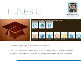 ITUNES U

Student-facing, High School Lessons for iPads
•

Through the  iTunesU, every high school student with an iPad can access
Common Sense Media’s self-guided, interactive lessons anytime, anywhere.

 