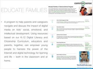 EDUCATE FAMILIES
•

A program to help parents and caregivers
navigate and discuss the impact of digital
media on kids' social, emotional, and
intellectual development. Using resources
based on our K-12 Digital Literacy and
Citizenship Curriculum, educators and
parents, together, can empower young
people to harness the power of the
Internet and digital technology for learning
and life -- both in the classroom and at
home.  

 
