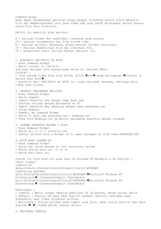 Command Xcopy
Anda dapat menggunakan perintah Xcopy dengan /O/X/E/Hk switch untuk menyalin
file dan mempertahankan izin yang sudah ada yang telah diterapkan secara khusus
untuk file atau file-file.
Switch ini memiliki efek berikut:
E - salinan folder dan subfolder, termasuk yang kosong.
/H - salinan tersembunyi dan file sistem juga.
K - salinan atribut. Biasanya, Xcopy mereset atribut baca-saja.
/O - Salinan kepemilikan file dan informasi ACL.
/X - pengaturan audit salinan berkas (berarti /O).
1. KONVERSI FAT/FAT32 KE NTFS
- Buka Command Prompt
- Ketik convert D: /fs:ntfs
(artinya merubah file system pada drive D: menjadi NTFS)
Catatan :
- Jika system tidak bisa Lock drive, pilih Yes pada peringatan Convert it� � �
during next boot�
- Konversi dari FAT/FAT32 ke NTFS ini tidak bersifat merusak, sehingga data
tidak akan hilang
2. DETEKSI PERUBAHAN REGISTRY
- Buka Command Prompt
- Ketik regedit
- Import Registry Key dengan nama Awal.reg
- Setelah terjadi banyak perubahan di PC
- Import Registry Key sekarang dengan nama Sekarang.reg
- Tutup Regedit
- Kembali ke Command Prompt
- Ketik fc awal.reg sekarang.reg > bedanya.txt
- buka file Bedanya.txt yg berisi perubahan Registry dengan notepad
3. SIMPAN STRUKTUR FOLDER & FILE
- Buka Command Prompt
- Ketik dir C: /s > struktur.txt
- Daftar seluruh File & Folder di C: akan disimpan di file teks STRUKTUR.TXT
4. EDIT BOOT LOADER XP
- Buka Command Prompt
- Ketik cd untuk berada di root directory system
- Ketik attrib boot.ini -r -s -h
- Ketik edit boot.ini
Contoh isi file boot.ini pada dual OS Windows XP Mandarin & XP English :
[boot loader]
timeout=30
default=multi(0)disk(0)rdisk(0)partition(1)WINDOWS
[operating systems]
multi(0)disk(0)rdisk(0)partition(1)WINDOWS= Microsoft Windows XP�
Professional /noexecute=optin /fastdetect�
multi(0)disk(0)rdisk(0)partition(2)WINDOWS= Microsoft Windows XP�
Professional /noexecute=optin /fastdetect�
Keterangan :
- TimeOut : Waktu tunggu sebelum pemilihan OS dilakukan, dalam satuan detik
- Default : Partisi OS yang akan dipilih sebagai default, sehingga akan
dieksekusi saat tidak dilakukan pilihan
- MultiDisk : Urutan pilihan yang tampil saat boot, ubah urutan partisi dan kata
didalam (tanda petik) sesuai selera� �
5. RECOVERY CONSOLE
 
