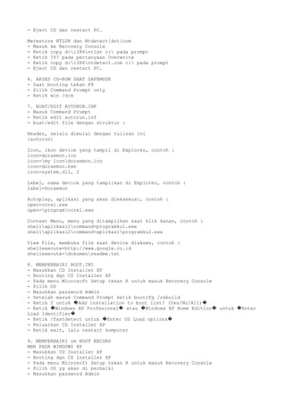 - Eject CD dan restart PC.
Merestore NTLDR dan Ntdetect[dot]com
- Masuk ke Recovery Console
- Ketik copy d:i386ntldr c: pada prompt
- Ketik ?Y? pada pertanyaan Overwrite
- Ketik copy d:i386ntdetect.com c: pada prompt
- Eject CD dan restart PC.
6. AKSES CD-ROM SAAT SAFEMODE
- Saat booting tekan F8
- Pilih Command Prompt only
- Ketik win /d:m
7. BUAT/EDIT AUTORUN.INF
- Masuk Command Prompt
- Ketik edit autorun.inf
- buat/edit file dengan struktur :
Header, selalu dimulai dengan tulisan ini
[autorun]
Icon, ikon device yang tampil di Explorer, contoh :
icon=doraemon.ico
icon=my icondoraemon.ico
icon=doraemon.exe
icon=system.dll, 2
Label, nama device yang tampilkan di Explorer, contoh :
label=Doraemon
Autoplay, aplikasi yang akan dieksekusi, contoh :
open=corel.exe
open=programcorel.exe
Context Menu, menu yang ditampilkan saat klik kanan, contoh :
shellaplikasi1command=programku1.exe
shellaplikasi2command=aplikasiprogramku2.exe
View File, membuka file saat device diakses, contoh :
shellexecute=http://www.google.co.id
shellexecute=dokumenreadme.txt
8. MEMPERBAIKI BOOT.INI
- Masukkan CD Installer XP
- Booting dgn CD Installer XP
- Pada menu Microsoft Setup tekan R untuk masuk Recovery Console
- Pilih OS
- Masukkan password Admin
- Setelah masuk Command Prompt ketik bootcfg /rebuild
- Ketik Y untuk Add installation to boot list? (Yes/No/All)� �
- Ketik Windows XP Profesional atau Windows XP Home Edition untuk Enter� � � � �
Load Identifier�
- Ketik /fastdetect untuk Enter OS Load options� �
- Keluarkan CD Installer XP
- Ketik exit, lalu restart komputer
9. MEMPERBAIKI om BOOT RECORD
MBR PADA WINDOWS XP
- Masukkan CD Installer XP
- Booting dgn CD Installer XP
- Pada menu Microsoft Setup tekan R untuk masuk Recovery Console
- Pilih OS yg akan di perbaiki
- Masukkan password Admin
 