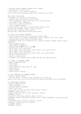 - Setelah masuk Command Prompt ketik fixmbr
- Keluarkan CD Installer XP
- Ketik exit, lalu restart komputer
Cat: tidak boleh digunakan pada dual booting XP & Se7en
MBR PADA VISTA/SE7EN
- Masukkan CD Installer Vista/Se7en
- Booting dgn CD Installer Vista/Se7en
- Pilih Language, Time, Currency, dll lalu klik Next
- Klik Repair Your Computer
- Pilih OS yg akan di perbaiki
- Pilih Command Prompt
- Ketik bootrec.exe (boot configuration data), atau
bootrec.exe /fixmbr (hanya om boot record)
bootrec.exe /fixboot (boot sector)
bootrec.exe /rebuildbcd (keseluruhan data)
10. BUAT FILE UKURAN TERTENTU
- Buka program Calculator, pilih Scientific mode
- Ketik ukuran file yang dikehendaki, misal 1000000 (satu juta byte)
- Konversikan ke Hex, misal hasilnya F4240
- Tambahkan angka nol disebelah kiri hingga tercapai delapan digit, misal
000F4240
- Buka Command Prompt
- Ketik DEBUG FILEKU.DAT
- Abaikan pesan File not found� �
- Ketik RCX, lalu tekan Enter
- Ketik empat digit terakhir, misal 4240, lalu tekan Enter
- Ketik RBX, lalu tekan Enter
- Ketik empat digit pertama, misal 000F, lalu tekan Enter
- Ketik W (untuk Write)
- Ketik Q (untuk Quit)
- Selamat! File dengan nama FILEKU.DAT dg size 1MB tercipta!
11. COPAS DI COMMAND PROMPT
- Masuk Command Prompt
- Klik Kanan
- Pilih Mark
- Blok Teks/Baris yang akan di Copy
- Tekan Enter
- Buka Notepad
- Tekan Ctrl+V (Paste)
12. USB PRINTING DR COMMAND PROMPT
- Masuk Command Prompt
- Contoh, ketik C:>start /min notepad /p D:Coba.txt
(print file text lsg ke USB Printer dg bantuan Notepad yg di Minimized)
13. HAPUS/BUAT PARTISI
- Masuk Command Prompt
- Ketik diskpart
- Setelah masuk DISKPART>
- Ketik list disk
- Pilih HDD yg akan di hapus partisinya, contoh :
DISKPART> select disk 3
- Hapus semua partisi di HDD terpilih, contoh :
DISKPART> clean
- Buat Partisi Utama sebesar 10GB, contoh :
DISKPART> create partition primary size = 10000 DISKPART> create partition
extended
- Sisa HDD dibuat Partisi Logical, contoh :
DISKPART> create partition logical
- Refresh dengan :
DISKPART> rescan
 