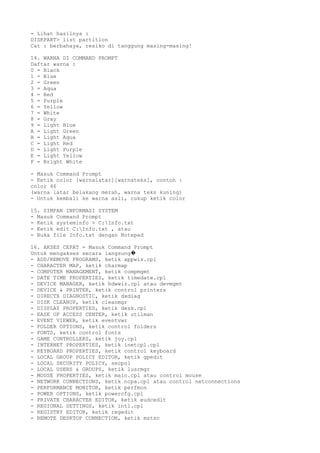 - Lihat hasilnya :
DISKPART> list partition
Cat : berbahaya, resiko di tanggung masing-masing!
14. WARNA DI COMMAND PROMPT
Daftar warna :
0 = Black
1 = Blue
2 = Green
3 = Aqua
4 = Red
5 = Purple
6 = Yellow
7 = White
8 = Gray
9 = Light Blue
A = Light Green
B = Light Aqua
C = Light Red
D = Light Purple
E = Light Yellow
F = Bright White
- Masuk Command Prompt
- Ketik color [warnalatar][warnateks], contoh :
color 46
(warna latar belakang merah, warna teks kuning)
- Untuk kembali ke warna asli, cukup ketik color
15. SIMPAN INFORMASI SYSTEM
- Masuk Command Prompt
- Ketik systeminfo > C:Info.txt
- Ketik edit C:Info.txt , atau
- Buka file Info.txt dengan Notepad
16. AKSES CEPAT - Masuk Command Prompt
Untuk mengakses secara langsung�
- ADD/REMOVE PROGRAMS, ketik appwiz.cpl
- CHARACTER MAP, ketik charmap
- COMPUTER MANAGEMENT, ketik compmgmt
- DATE TIME PROPERTIES, ketik timedate.cpl
- DEVICE MANAGER, ketik hdwwiz.cpl atau devmgmt
- DEVICE & PRINTER, ketik control printers
- DIRECTX DIAGNOSTIC, ketik dxdiag
- DISK CLEANUP, ketik cleanmgr
- DISPLAY PROPERTIES, ketik desk.cpl
- EASE OF ACCESS CENTER, ketik utilman
- EVENT VIEWER, ketik eventvwr
- FOLDER OPTIONS, ketik control folders
- FONTS, ketik control fonts
- GAME CONTROLLERS, ketik joy.cpl
- INTERNET PROPERTIES, ketik inetcpl.cpl
- KEYBOARD PROPERTIES, ketik control keyboard
- LOCAL GROUP POLICY EDITOR, ketik gpedit
- LOCAL SECURITY POLICY, secpol
- LOCAL USERS & GROUPS, ketik lusrmgr
- MOUSE PROPERTIES, ketik main.cpl atau control mouse
- NETWORK CONNECTIONS, ketik ncpa.cpl atau control netconnections
- PERFORMANCE MONITOR, ketik perfmon
- POWER OPTIONS, ketik powercfg.cpl
- PRIVATE CHARACTER EDITOR, ketik eudcedit
- REGIONAL SETTINGS, ketik intl.cpl
- REGISTRY EDITOR, ketik regedit
- REMOTE DESKTOP CONNECTION, ketik mstsc
 