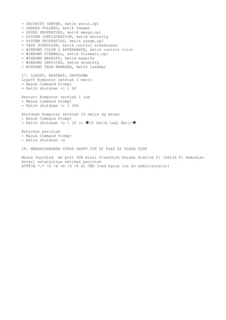 - SECURITY CENTER, ketik wscui.cpl
- SHARED FOLDERS, ketik fsmgmt
- SOUND PROPERTIES, ketik mmsys.cpl
- SYSTEM CONFIGURATION, ketik msconfig
- SYSTEM PROPERTIES, ketik sysdm.cpl
- TASK SCHEDULER, ketik control schedtasks
- WINDOWS COLOR & APPEARANCE, ketik control color
- WINDOWS FIREWALL, ketik firewall.cpl
- WINDOWS MAGNIFY, ketik magnify
- WINDOWS SERVICES, ketik dcomcnfg
- WINDOWS TASK MANAGER, ketik taskmgr
17. LOGOFF, RESTART, SHUTDOWN
Logoff Komputer setelah 1 menit
- Masuk Command Prompt
- Ketik shutdown -l t 60
Restart Komputer setelah 1 jam
- Masuk Command Prompt
- Ketik shutdown -r t 360
Shutdown Komputer setelah 10 detik dg pesan
- Masuk Command Prompt
- Ketik shutdown -s t 10 -c 10 Detik Lagi Mati!� �
Batalkan perintah
- Masuk Command Prompt
- Ketik shutdown -a
18. MENGHILANGKAN VIRUS SHORT CUT DI FLAS DI FLASH DISK
Masuk fasldisk ke port USB misal flashdisk berada didrive F: [ketik F: kemudian
Enter] selanjutnya ketikan perintah
ATTRIB *.* -S -H -R /S /D di CMD (cmd harus run as administrator)
 