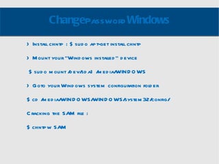 Change Password Windows > Install chntp : $ sudo apt-get install chntp > Mount your “Windows installed” device $ sudo mount /dev/sda1 /media/WINDOWS > Goto your Windows system configuration folder $ cd /media/WINDOWS/WINDOWS/system32/config/ Cracking the SAM file :  $ chntpw SAM 