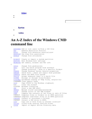 An A-Z Index of the Windows CMD
command line
    ADDUSERS   Add or list users to/from a CSV file
    ARP        Address Resolution Protocol
    ASSOC      Change file extension associations•
    ASSOCIAT   One step file association
    ATTRIB     Change file attributes
b
    BCDBOOT Create or repair a system partition
    BOOTCFG Edit Windows boot settings
    BROWSTAT Get domain, browser and PDC info
c
    CACLS      Change file permissions
    CALL       Call one batch program from another•
    CD         Change Directory - move to a specific Folder•
    CHANGE     Change Terminal Server Session properties
    CHKDSK     Check Disk - check and repair disk problems
    CHKNTFS    Check the NTFS file system
    CHOICE     Accept keyboard input to a batch file
    CIPHER     Encrypt or Decrypt files/folders
    CleanMgr   Automated cleanup of Temp files, recycle bin
    CLEARMEM   Clear memory leaks
    CLIP       Copy STDIN to the Windows clipboard.
    CLS        Clear the screen•
    CLUSTER    Windows Clustering
    CMD        Start a new CMD shell
    CMDKEY     Manage stored usernames/passwords
    COLOR      Change colors of the CMD window•
    COMP       Compare the contents of two files or sets of files
    COMPACT    Compress files or folders on an NTFS partition
    COMPRESS   Compress individual files on an NTFS partition
    CON2PRT    Connect or disconnect a Printer
    CONVERT    Convert a FAT drive to NTFS.
    COPY       Copy one or more files to another location•
    CSCcmd     Client-side caching (Offline Files)
    CSVDE      Import or Export Active Directory data
d
 