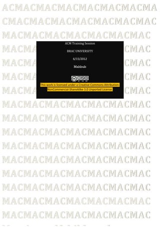 ACMACMACMACMACMACMACMA
CMACMACMACMACMACMACMAC
MACMACMACMACMACMACMAC
                       ACM Training Session

MACMACMACMACMACMACMAC   BRAC UNIVERSITY



MACMACMACMACMACMACMAC
                             6/15/2012

                             Mahbub


MACMACMACMACMACMACMAC
     This work is licensed under a Creative Commons Attribution-

MACMACMACMACMACMACMAC
          NonCommercial-ShareAlike 3.0 Unported License.




MACMACMACMACMACMACMAC
MACMACMACMACMACMACMAC
MACMACMACMACMACMACMAC
MACMACMACMACMACMACMAC
MACMACMACMACMACMACMAC
MACMACMACMACMACMACMAC
MACMACMACMACMACMACMAC
MACMACMACMACMACMACMAC
MACMACMACMACMACMACMAC
 