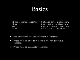 Basics
cd projects/railsgirls/
cd ..
pwd
ls -l

#
#
#
#

change into a directory 
get out of a directory 
print current directory  
list the files here

!

•
•

Pay attention to the “current directory”

•

Press tab to complete filenames

Press the up and down arrows to run previous
commands

 