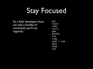 Stay Focused
As a Rails developer, there
are only a handful of
commands you’ll use
regularly.	


git 
rspec 
rake 
rails 
gem 
bundle 
irb 
ruby 
subl / vim 
open 
sudo 
ssh 

 