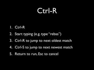Ctrl-R
1. Ctrl-R	

2. Start typing (e.g. type “rebas”)	

3. Ctrl-R to jump to next oldest match	

4. Ctrl-S to jump to next newest match	

5. Return to run, Esc to cancel

 