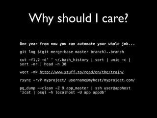 Why should I care?
One year from now you can automate your whole job...
git log $(git merge-base master branch)..branch
cut -f1,2 -d’ ’ ~/.bash_history | sort | uniq -c |
sort -nr | head -n 30
wget -mk http://www.stuff.to/read/on/the/train/
rsync -rvP myproject/ username@myhost/myproject.com/
pg_dump --clean -Z 9 app_master | ssh user@apphost
‘zcat | psql -h localhost -U app appdb’

 