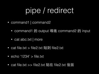 pipe / redirect 
• command1 | command2 
• command1 的 output 導進 command2 的 input 
• cat abc.txt | more 
• cat file.txt > file2.txt 貼到 file2.txt 
• echo ‘1234’ > file.txt 
• cat file.txt >> file2.txt 貼在 file2.txt 後⾯面 
 