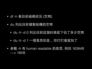• df -h 看⺫⽬目前磁碟狀況 (空間) 
• du 列出⺫⽬目前檔案結構的空間 
• du -h -d 0 列出⺫⽬目前這個⺫⽬目錄底下佔了多少空間 
• du -h -d 1 ⼀一樣意思但是... 你打打看就知了 
• 參數 -h 有 human readable 的意思, 例如 16384B 
—> 16KB 
 