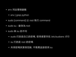 • env 列出環境變數 
• env | grep python 
• sudo [command] 以 root 執⾏行 command 
• sudo su - 變⾝身為 root 
• sudo 與 su 的不同 
• sudo 打的是⾃自⼰己的密碼, 使⽤用者要列在 /etc/sudoers 才⾏行 
• su 打的是 root 的密碼 
• 共⽤用密碼其實很危險, 不推薦直接使⽤用 su 
 