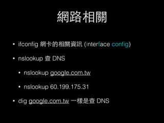 網路相關 
• ifconfig 網卡的相關資訊 (interface config) 
• nslookup 查 DNS 
• nslookup google.com.tw 
• nslookup 60.199.175.31 
• dig google.com.tw ⼀一樣是查 DNS 
 