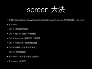 screen ⼤大法 
• 先到 https://github.com/yychen/settings/blob/master/screenrc 把內容貼到 ~/.screenrc 
• $ screen 
• Ctrl-A c 製造新的視窗 
• Ctrl-A [spcae] 跳到下⼀一個視窗 
• Ctrl-A [backspace] 跳到前⼀一個視窗 
• Ctrl-A ## 跳到那⼀一個號碼的視窗 
• Ctrl-A d 跳離 (但是東⻄西都還在) 
• Ctrl-A k 把視窗殺死 
• $ screen -r -d 列出有哪些 session 
• $ screen -r -d [PID] 
 