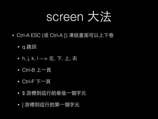 screen ⼤大法 
• Ctrl-A ESC (或 Ctrl-A [) 凍結畫⾯面可以上下卷 
• q 跳回 
• h, j, k, l —> 左, 下, 上, 右 
• Ctrl-B 上⼀一⾴頁 
• Ctrl-F 下⼀一⾴頁 
• $ 游標到這⾏行的最後⼀一個字元 
• | 游標到這⾏行的第⼀一個字元 
 