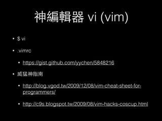 神編輯器 vi (vim) 
• $ vi 
• .vimrc 
• https://gist.github.com/yychen/5848216 
• 威猛神指南 
• http://blog.vgod.tw/2009/12/08/vim-cheat-sheet-for-programmers/ 
• http://c9s.blogspot.tw/2009/08/vim-hacks-coscup.html 
 