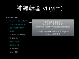 神編輯器 vi (vim) 
• 指令模式 (移動) 
• h, j, k, l —> 左, 下, 上, 右 
• ^ 這⼀一⾏行⾮非空⽩白的⾏行頭 
• | 這⼀一⾏行的第⼀一個字元 
• $ ⾏行尾 
• :1 第⼀一⾏行 (:## 第幾⾏行) 
• G 最後⼀一⾏行 
• Ctrl-F 下⼀一⾴頁 
• Ctrl-B 上⼀一⾴頁 
• w 下⼀一個詞 
• b 上⼀一個詞 
是否看起來很眼熟? 
j, k 為下、上普遍使⽤用 
ptt (BBS), Facebook 都是使⽤用這些熱鍵 
! 
^ 以及 $ 也會在正規表⽰示式 (regular 
expression) 看到 
 