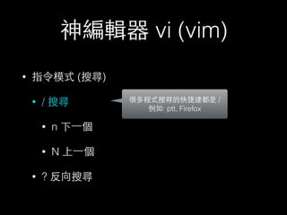 神編輯器 vi (vim) 
• 指令模式 (搜尋) 
• / 搜尋 
• n 下⼀一個 
• N 上⼀一個 
• ? 反向搜尋 
很多程式搜尋的快捷建都是 / 
例如: ptt, Firefox 
 