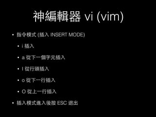 神編輯器 vi (vim) 
• 指令模式 (插⼊入 INSERT MODE) 
• i 插⼊入 
• a 從下⼀一個字元插⼊入 
• I 從⾏行頭插⼊入 
• o 從下⼀一⾏行插⼊入 
• O 從上⼀一⾏行插⼊入 
• 插⼊入模式進⼊入後按 ESC 退出 
 