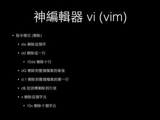 神編輯器 vi (vim) 
• 指令模式 (刪除) 
• dw 刪除這個字 
• dd 刪除這⼀一⾏行 
• 10dd 刪除⼗十⾏行 
• dG 刪除到整個檔案的最後 
• d:1 刪除到整個檔案的第⼀一⾏行 
• d$ 從游標刪除到⾏行尾 
• x 刪除這個字元 
• 10x 刪除⼗十個字元 
 