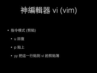神編輯器 vi (vim) 
• 指令模式 (剪貼) 
• u 回復 
• p 貼上 
• yy 把這⼀一⾏行貼到 vi 的剪貼簿 
 