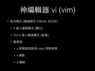 神編輯器 vi (vim) 
• 指令模式 (圈選模式 VISUAL MODE) 
• V 進⼊入圈選模式 (整⾏行) 
• Ctrl-V 進⼊入圈選模式 (區塊) 
• 圈選後 
• y 把圈選的區域 copy 到剪貼簿 
• x 刪除 
• d 刪除 
 