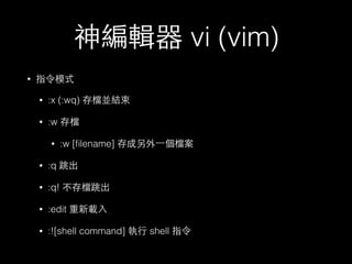 神編輯器 vi (vim) 
• 指令模式 
• :x (:wq) 存檔並結束 
• :w 存檔 
• :w [filename] 存成另外⼀一個檔案 
• :q 跳出 
• :q! 不存檔跳出 
• :edit 重新載⼊入 
• :![shell command] 執⾏行 shell 指令 
 