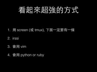 看起來超強的⽅方式 
1. ⽤用 screen (或 tmux), 下⾯面⼀一定要有⼀一條 
2. irssi 
3. 會⽤用 vim 
4. 會⽤用 python or ruby 
 
