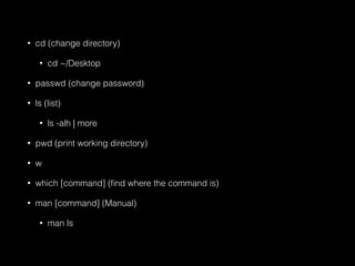 • cd (change directory) 
• cd ~/Desktop 
• passwd (change password) 
• ls (list) 
• ls -alh | more 
• pwd (print working directory) 
• w 
• which [command] (find where the command is) 
• man [command] (Manual) 
• man ls 
 