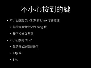 不⼩小⼼心按到的鍵 
• 不⼩小⼼心按到 Ctrl-S (只有 Linux 才會這樣) 
• 你的電腦會完全的 hang 住 
• 按下 Ctrl-Q 解開 
• 不⼩小⼼心按到 Ctrl-Z 
• 你的程式跑到背景了 
• $ fg 或 
• $ % 
