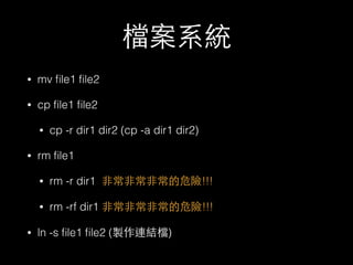 檔案系統 
• mv file1 file2 
• cp file1 file2 
• cp -r dir1 dir2 (cp -a dir1 dir2) 
• rm file1 
• rm -r dir1 ⾮非常⾮非常⾮非常的危險!!! 
• rm -rf dir1 ⾮非常⾮非常⾮非常的危險!!! 
• ln -s file1 file2 (製作連結檔) 
 
