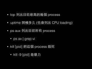 • top 列出⺫⽬目前最⾼高的幾個 process 
• uptime 開機多久 (也會列出 CPU loading) 
• ps aux 列出⺫⽬目前所有 process 
• ps ax | grep vi 
• kill [pid] 把這個 process 殺死 
• kill -9 [pid] 最暴⼒力 
 
