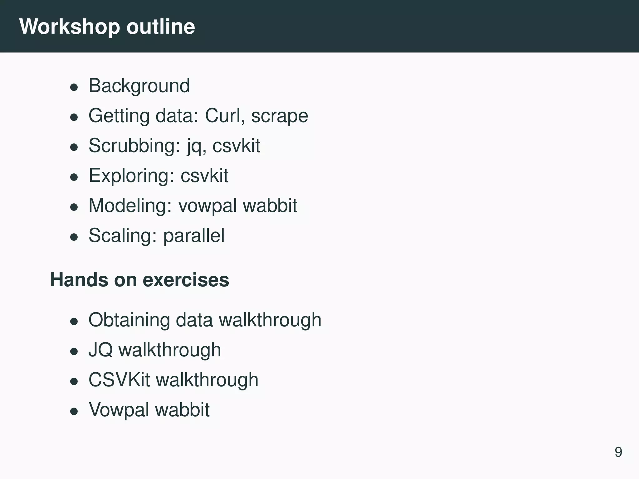 Workshop outline • Background • Getting data: Curl, scrape • Scrubbing: jq, csvkit • Exploring: csvkit • Modeling: vowpal wabbit • Scaling: parallel Hands on exercises • Obtaining data walkthrough • JQ walkthrough • CSVKit walkthrough • Vowpal wabbit 9 