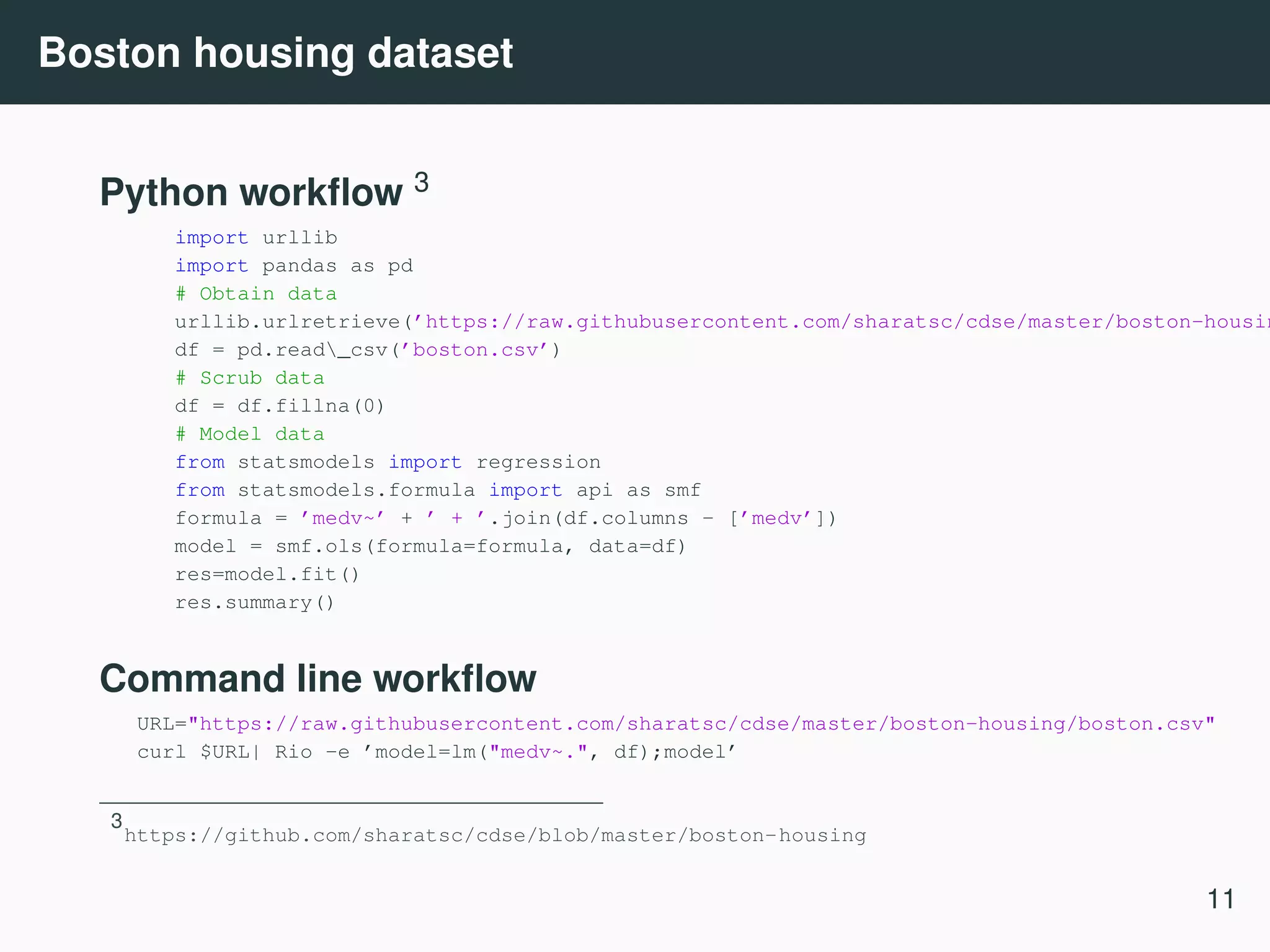 Boston housing dataset Python workﬂow 3 import urllib import pandas as pd # Obtain data urllib.urlretrieve(’https://raw.githubusercontent.com/sharatsc/cdse/master/boston-housin df = pd.read_csv(’boston.csv’) # Scrub data df = df.fillna(0) # Model data from statsmodels import regression from statsmodels.formula import api as smf formula = ’medv~’ + ’ + ’.join(df.columns - [’medv’]) model = smf.ols(formula=formula, data=df) res=model.fit() res.summary() Command line workﬂow URL="https://raw.githubusercontent.com/sharatsc/cdse/master/boston-housing/boston.csv" curl $URL| Rio -e ’model=lm("medv~.", df);model’ 3 https://github.com/sharatsc/cdse/blob/master/boston-housing 11 