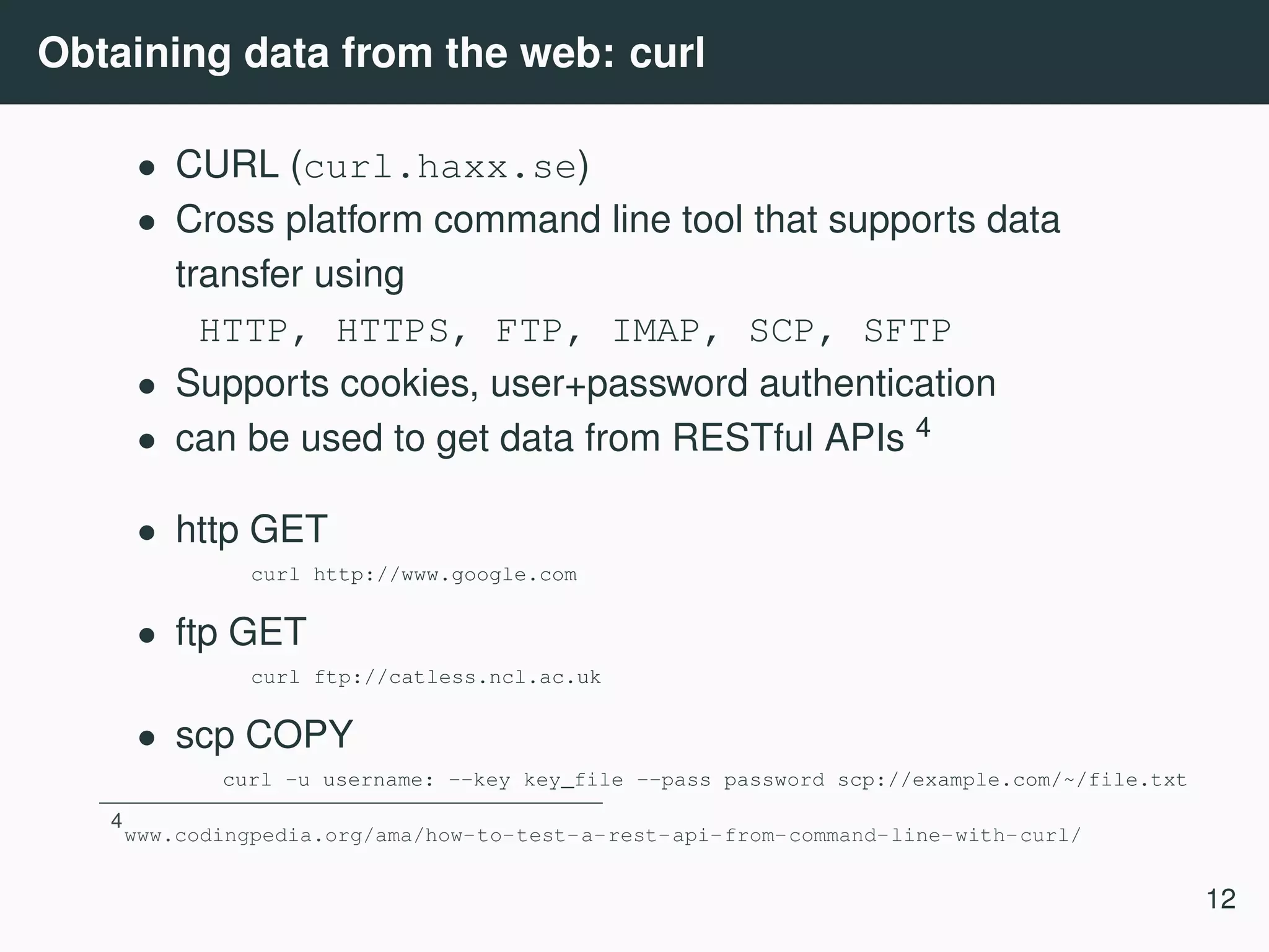 Obtaining data from the web: curl • CURL (curl.haxx.se) • Cross platform command line tool that supports data transfer using HTTP, HTTPS, FTP, IMAP, SCP, SFTP • Supports cookies, user+password authentication • can be used to get data from RESTful APIs 4 • http GET curl http://www.google.com • ftp GET curl ftp://catless.ncl.ac.uk • scp COPY curl -u username: --key key_file --pass password scp://example.com/~/file.txt 4 www.codingpedia.org/ama/how-to-test-a-rest-api-from-command-line-with-curl/ 12 